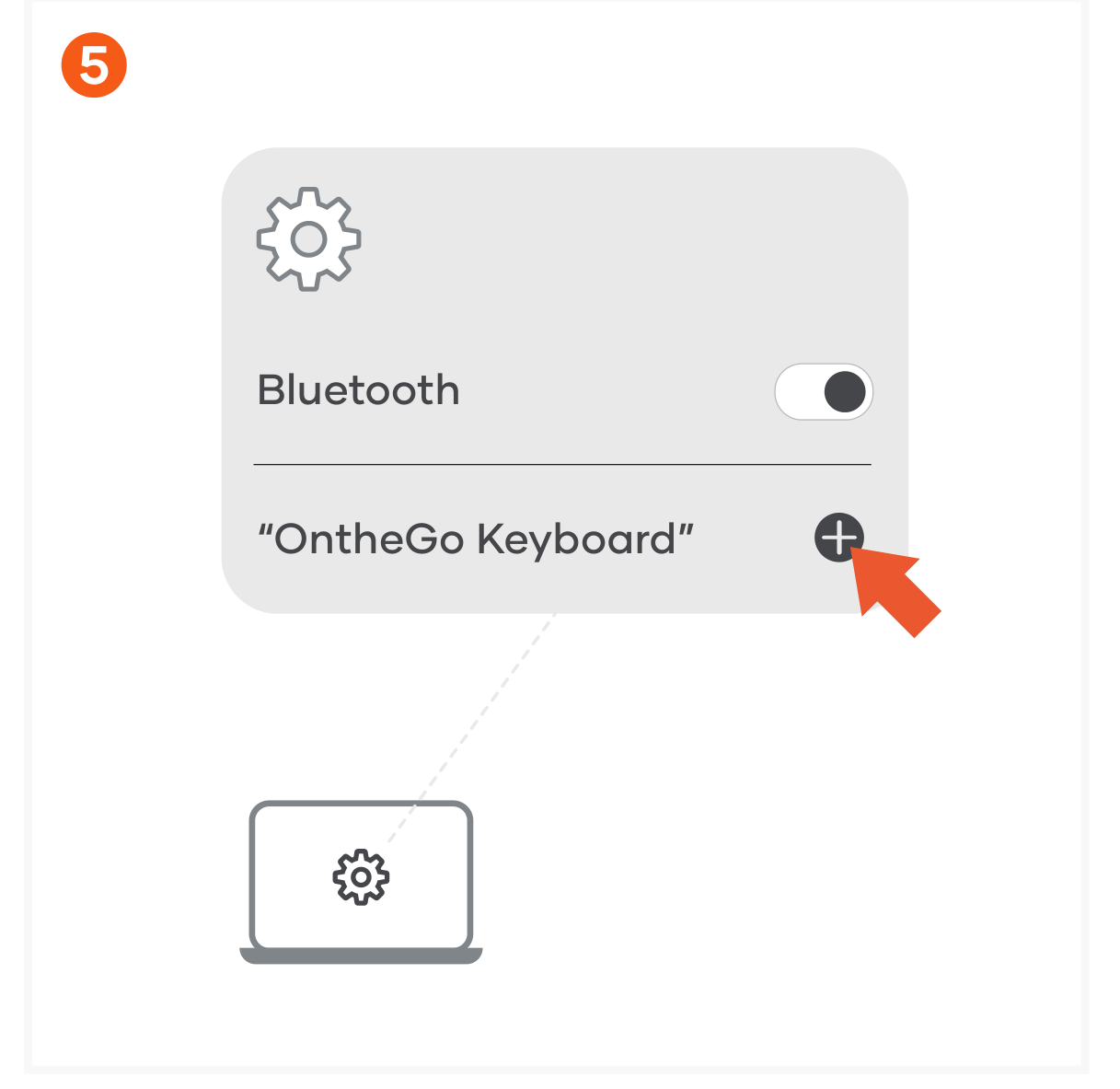 OntheGo™ Bluetooth Keyboard (ST-KOTGK ST-KOTGW) Quick Start Guide step 5: Turn on Bluetooth on your device and select “OntheGo Keyboard” from the list. Click “Connect” to finish the co